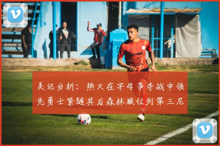 美记分析：热火在字母争夺战中领先勇士紧随其后森林狼位列第三尼克斯处于最后位置
