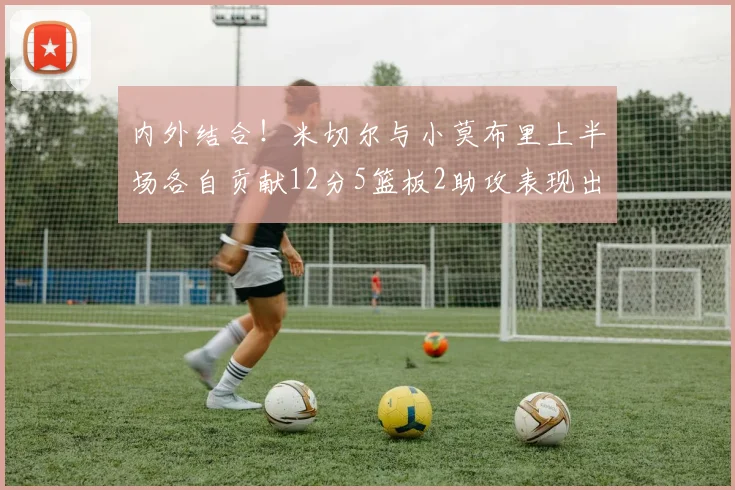 内外结合！米切尔与小莫布里上半场各自贡献12分5篮板2助攻表现出色