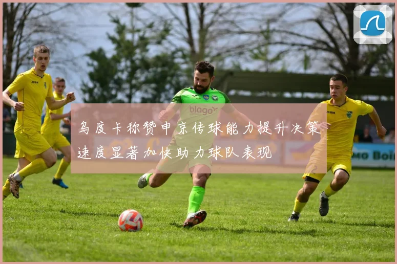 乌度卡称赞申京传球能力提升决策速度显著加快助力球队表现