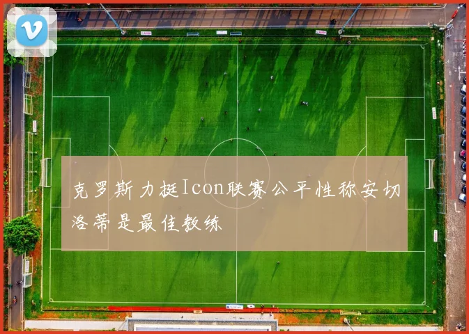 克罗斯力挺Icon联赛公平性称安切洛蒂是最佳教练