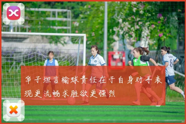 华子坦言输球责任在于自身对手表现更流畅求胜欲更强烈