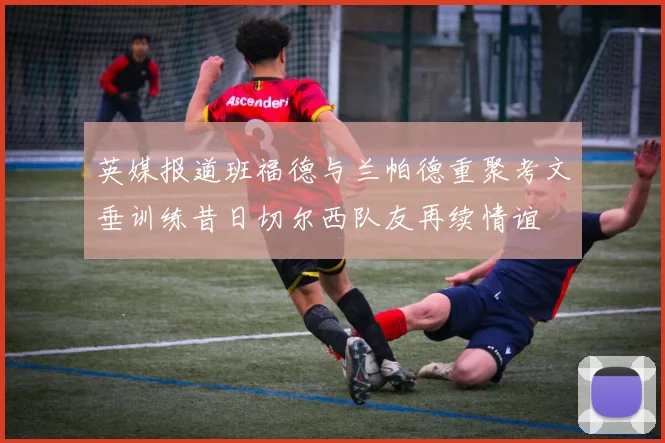 英媒报道班福德与兰帕德重聚考文垂训练昔日切尔西队友再续情谊