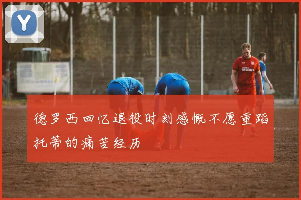 德罗西回忆退役时刻感慨不愿重蹈托蒂的痛苦经历