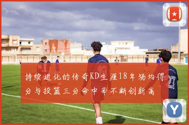 持续进化的传奇KD生涯18年场均得分与投篮三分命中率不断创新高