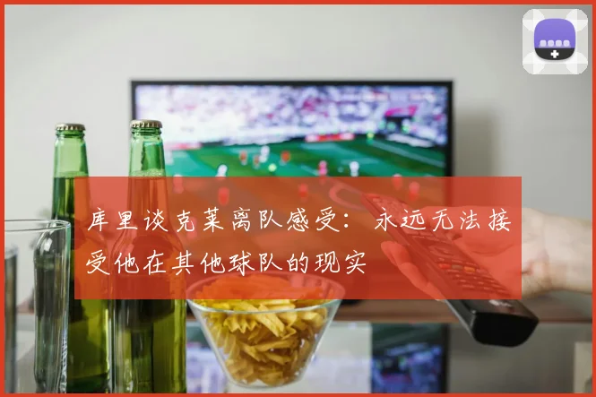 库里谈克莱离队感受：永远无法接受他在其他球队的现实