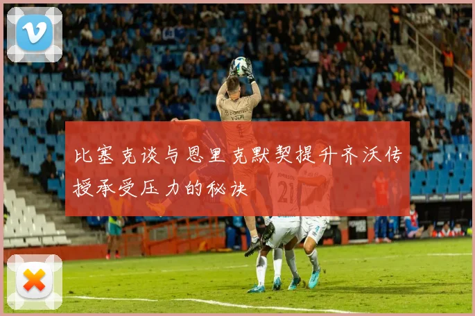 比塞克谈与恩里克默契提升齐沃传授承受压力的秘诀