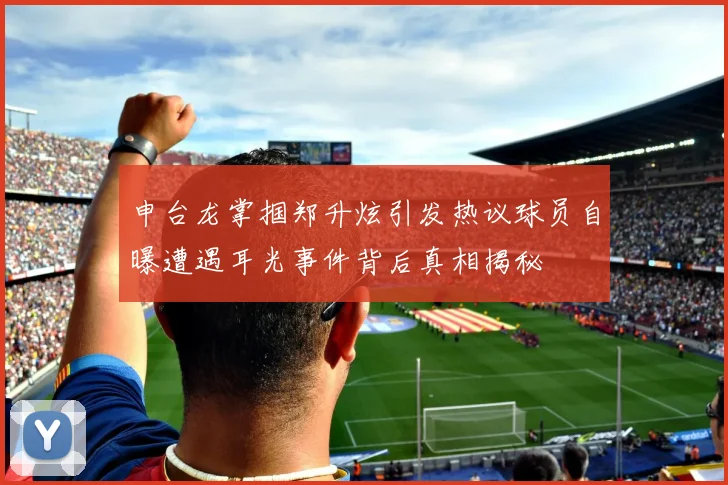 申台龙掌掴郑升炫引发热议球员自曝遭遇耳光事件背后真相揭秘