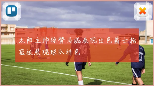 太阳主帅称赞马威表现出色爵士抢篮板展现球队特色