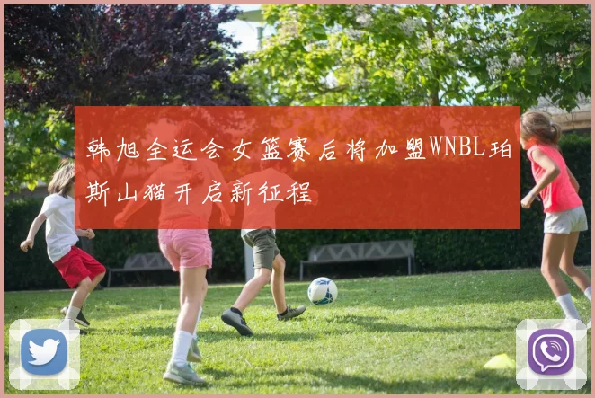 韩旭全运会女篮赛后将加盟WNBL珀斯山猫开启新征程