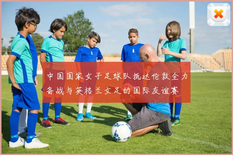 中国国家女子足球队抵达伦敦全力备战与英格兰女足的国际友谊赛