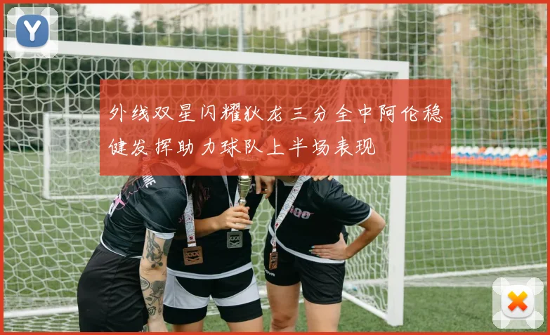 外线双星闪耀狄龙三分全中阿伦稳健发挥助力球队上半场表现