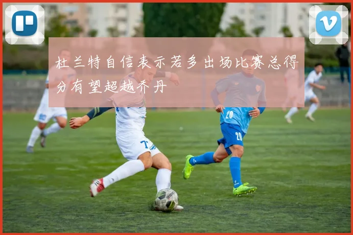 杜兰特自信表示若多出场比赛总得分有望超越乔丹