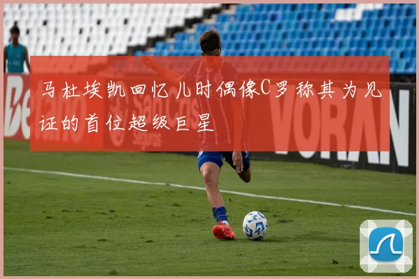 马杜埃凯回忆儿时偶像C罗称其为见证的首位超级巨星