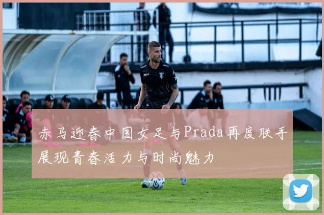 赤马迎春中国女足与Prada再度联手展现青春活力与时尚魅力