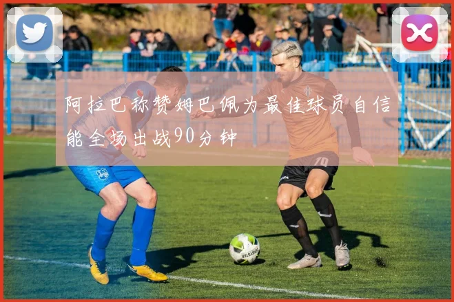 阿拉巴称赞姆巴佩为最佳球员自信能全场出战90分钟