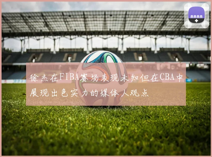 徐杰在FIBA赛场表现未知但在CBA中展现出色实力的媒体人观点